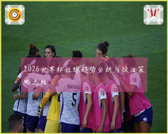 2026世界杯让球趋势分析与投注策略总结